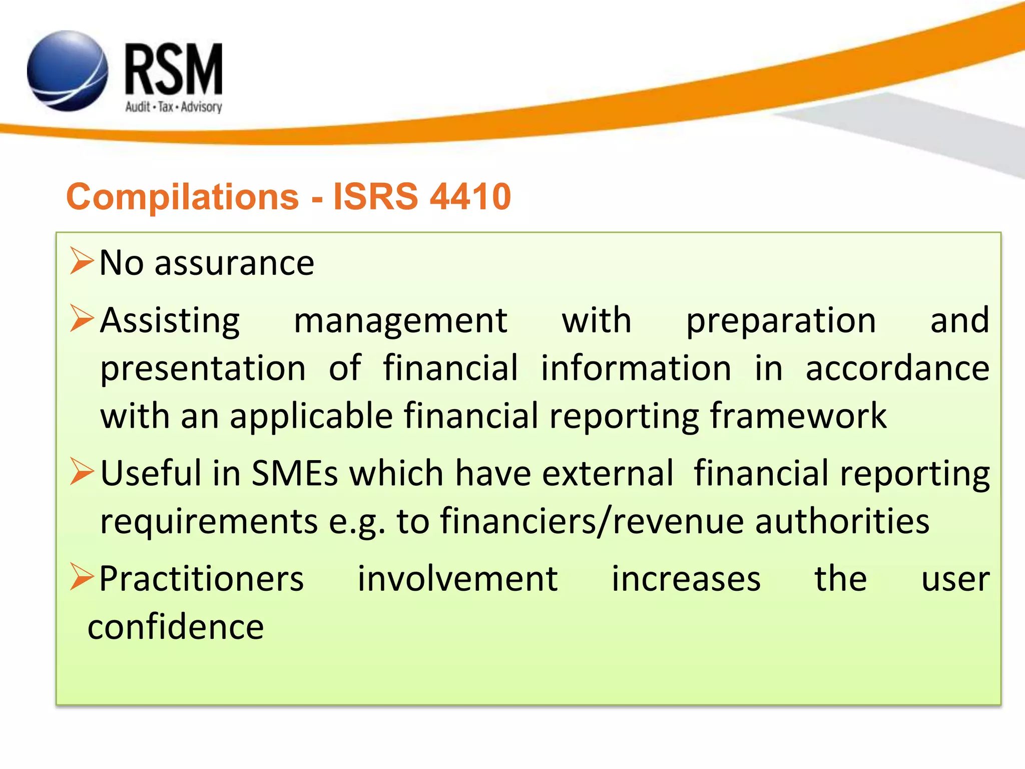 Compilations - ISRS 4410
No assurance
Assisting management with preparation and
presentation of financial information in accordance
with an applicable financial reporting framework
Useful in SMEs which have external financial reporting
requirements e.g. to financiers/revenue authorities
Practitioners involvement increases the user
confidence
 