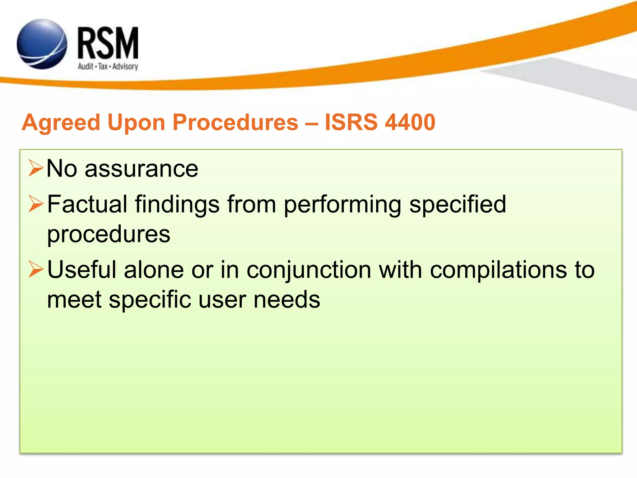 Agreed Upon Procedures – ISRS 4400
No assurance
Factual findings from performing specified
procedures
Useful alone or in conjunction with compilations to
meet specific user needs
 