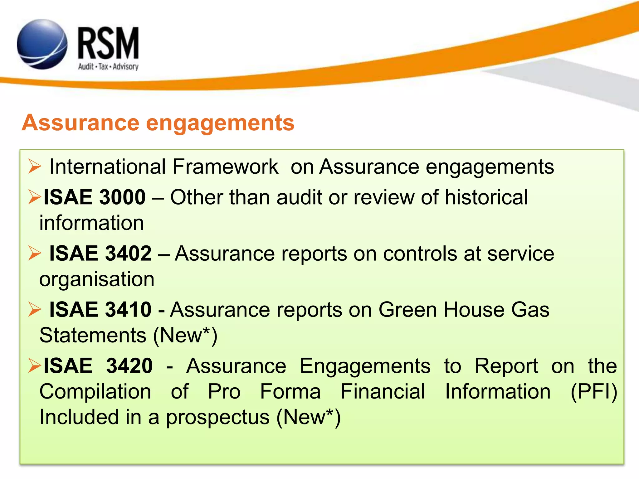 Assurance engagements
 International Framework on Assurance engagements
ISAE 3000 – Other than audit or review of historical
information
 ISAE 3402 – Assurance reports on controls at service
organisation
 ISAE 3410 - Assurance reports on Green House Gas
Statements (New*)
ISAE 3420 - Assurance Engagements to Report on the
Compilation of Pro Forma Financial Information (PFI)
Included in a prospectus (New*)
 