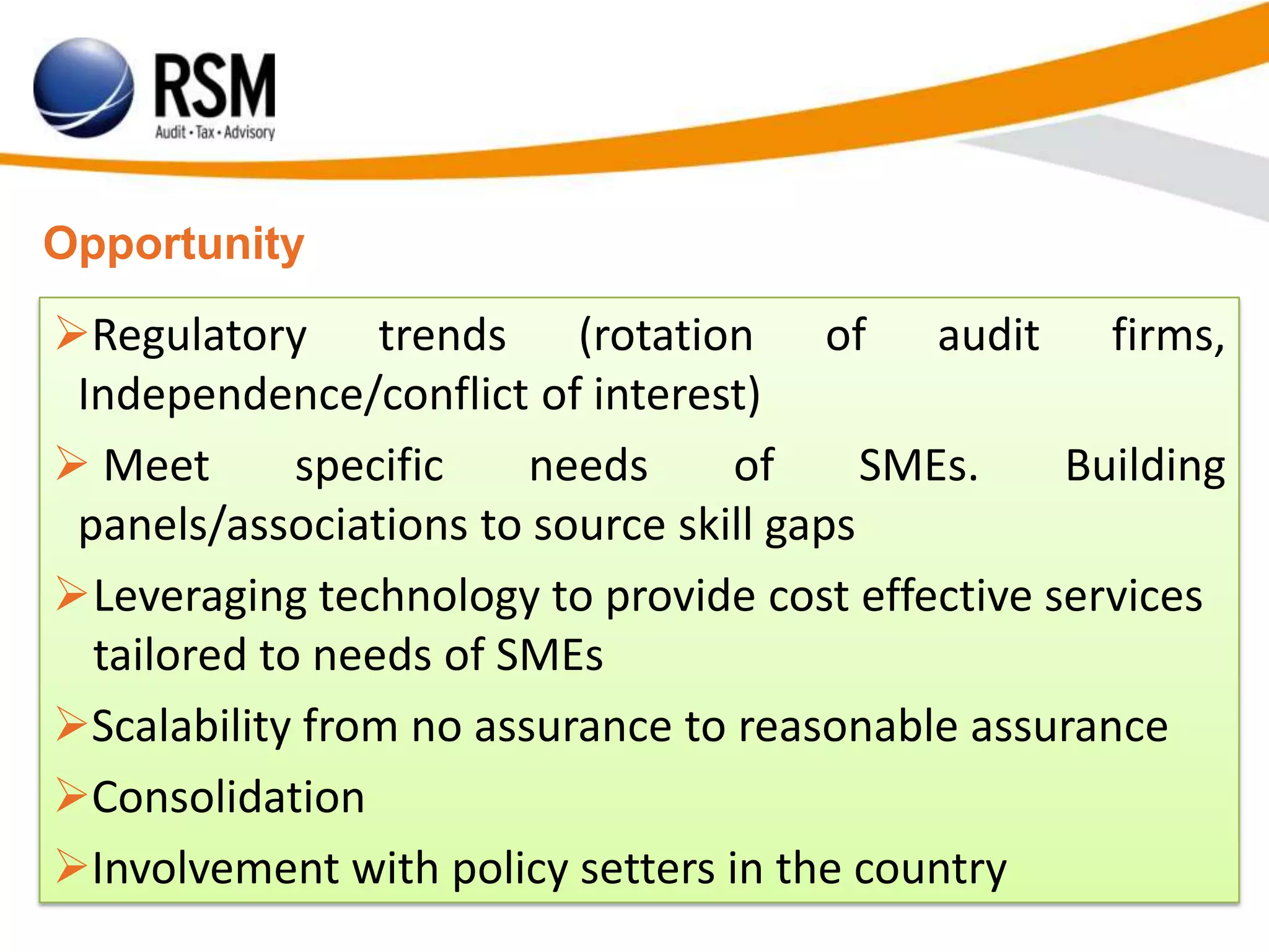 Opportunity
Regulatory trends (rotation of audit firms,
Independence/conflict of interest)
 Meet specific needs of SMEs. Building
panels/associations to source skill gaps
Leveraging technology to provide cost effective services
tailored to needs of SMEs
Scalability from no assurance to reasonable assurance
Consolidation
Involvement with policy setters in the country
 