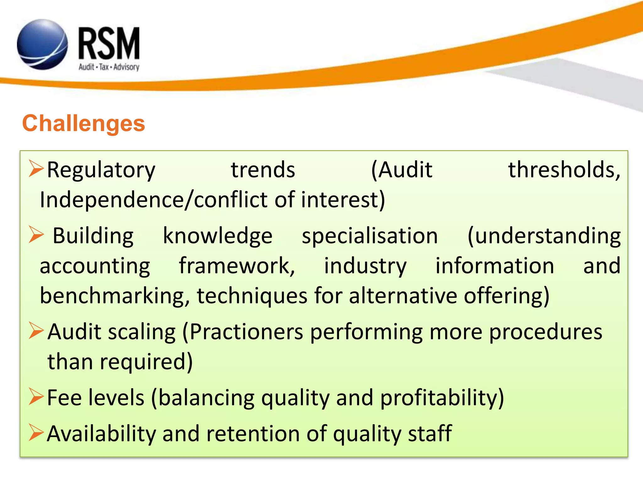 Challenges
Regulatory trends (Audit thresholds,
Independence/conflict of interest)
 Building knowledge specialisation (understanding
accounting framework, industry information and
benchmarking, techniques for alternative offering)
Audit scaling (Practioners performing more procedures
than required)
Fee levels (balancing quality and profitability)
Availability and retention of quality staff
 