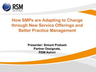 How SMPs are Adapting to Change
through New Service Offerings and
Better Practice Management
Presenter: Simant Prakash
Partner Designate,
RSM Ashvir
 