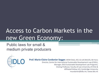 Access to Carbon Markets in the new Green Economy: Public laws for small & medium private producers Prof. Marie-Claire Cordonier Segger, MEM (Yale), BCL & LLB (McGill), BA Hons Director, Centre for International Sustainable Development Law (CISDL);  Manager, IDLO Sustainable Development Law Programs;  Visiting Professor, Faculty of Law University of Chile & Affiliated Fellow, LCIL Cambridge University mcordonier@idlo.int / www.idlo.int 