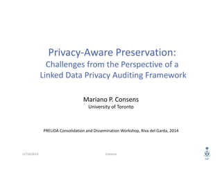 Privacy‐Aware Preservation:
Challenges from the Perspective of a
Linked Data Privacy Auditing Framework
Mariano P. Consens
University of Toronto
PRELIDA Consolidation and Dissemination Workshop, Riva del Garda, 2014
17/10/2014 Consens
 