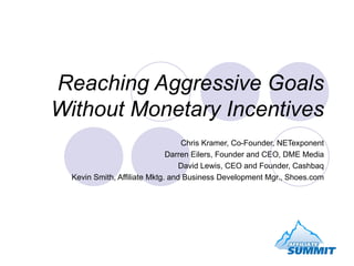 Reaching Aggressive Goals Without Monetary Incentives Chris Kramer, Co-Founder, NETexponent Darren Eilers, Founder and CEO, DME Media David Lewis, CEO and Founder, Cashbaq Kevin Smith, Affiliate Mktg. and Business Development Mgr., Shoes.com 
