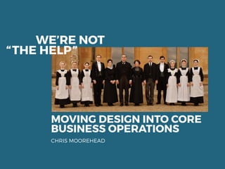 MOVING DESIGN INTO CORE
BUSINESS OPERATIONS
CHRIS MOOREHEAD
WE’RE NOT
“THE HELP”
 