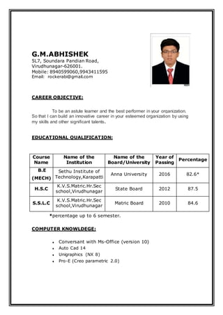 G.M.ABHISHEK
5L7, Soundara Pandian Road,
Virudhunagar-626001.
Mobile: 8940599060,9943411595
Email: rockerabi@gmail.com
CAREER OBJECTIVE:
To be an astute learner and the best performer in your organization.
So that I can build an innovative career in your esteemed organization by using
my skills and other significant talents.
EDUCATIONAL QUALIFICATION:
Course
Name
Name of the
Institution
Name of the
Board/University
Year of
Passing
Percentage
B.E
(MECH)
Sethu Institute of
Technology,Karapatti
Anna University 2016 82.6*
H.S.C
K.V.S.Matric.Hr.Sec
school,Virudhunagar
State Board 2012 87.5
S.S.L.C
K.V.S.Matric.Hr.Sec
school,Virudhunagar
Matric Board 2010 84.6
*percentage up to 6 semester.
COMPUTER KNOWLDEGE:
 Conversant with Ms-Office (version 10)
 Auto Cad 14
 Unigraphics (NX 8)
 Pro-E (Creo parametric 2.0)
 