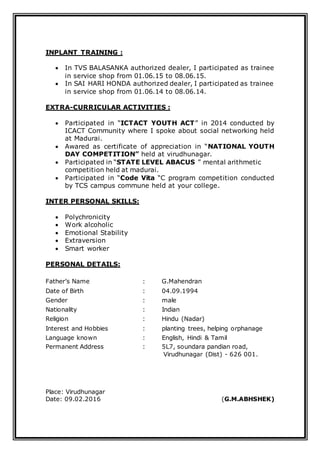 INPLANT TRAINING :
 In TVS BALASANKA authorized dealer, I participated as trainee
in service shop from 01.06.15 to 08.06.15.
 In SAI HARI HONDA authorized dealer, I participated as trainee
in service shop from 01.06.14 to 08.06.14.
EXTRA-CURRICULAR ACTIVITIES :
 Participated in “ICTACT YOUTH ACT” in 2014 conducted by
ICACT Community where I spoke about social networking held
at Madurai.
 Awared as certificate of appreciation in “NATIONAL YOUTH
DAY COMPETITION” held at virudhunagar.
 Participated in “STATE LEVEL ABACUS ” mental arithmetic
competition held at madurai.
 Participated in “Code Vita “C program competition conducted
by TCS campus commune held at your college.
INTER PERSONAL SKILLS:
 Polychronicity
 Work alcoholic
 Emotional Stability
 Extraversion
 Smart worker
PERSONAL DETAILS:
Father’s Name : G.Mahendran
Date of Birth : 04.09.1994
Gender : male
Nationality : Indian
Religion : Hindu (Nadar)
Interest and Hobbies : planting trees, helping orphanage
Language known : English, Hindi & Tamil
Permanent Address : 5L7, soundara pandian road,
Virudhunagar (Dist) - 626 001.
Place: Virudhunagar
Date: 09.02.2016 (G.M.ABHSHEK)
 