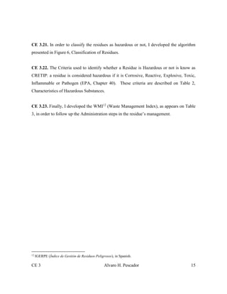 CE 3 Alvaro H. Pescador 15
CE 3.21. In order to classify the residues as hazardous or not, I developed the algorithm
presented in Figure 6, Classification of Residues.
CE 3.22. The Criteria used to identify whether a Residue is Hazardous or not is know as
CRETIP: a residue is considered hazardous if it is Corrosive, Reactive, Explosive, Toxic,
Inflammable or Pathogen (EPA, Chapter 40). These criteria are described on Table 2,
Characteristics of Hazardous Substances.
CE 3.23. Finally, I developed the WMI12
(Waste Management Index), as appears on Table
3, in order to follow up the Administration steps in the residue’s management.
12
IGERPE (Índice de Gestión de Residuos Peligrosos), in Spanish.
 