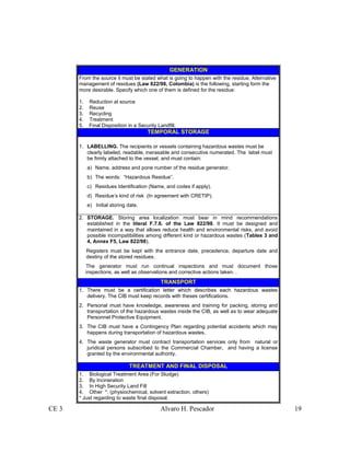 CE 3 Alvaro H. Pescador 19
GENERATION
From the source it must be stated what is going to happen with the residue. Alternative
management of residues (Law 822/98, Colombia) is the following, starting form the
more desirable. Specify which one of them is defined for the residue:
1. Reduction at source
2. Reuse
3. Recycling
4. Treatment
5. Final Disposition in a Security Landfill.
TEMPORAL STORAGE
1. LABELLING. The recipients or vessels containing hazardous wastes must be
clearly labeled, readable, inerasable and consecutive numerated. The label must
be firmly attached to the vessel, and must contain:
a) Name, address and pone number of the residue generator.
b) The words: “Hazardous Residue”.
c) Residues Identification (Name, and codes if apply).
d) Residue’s kind of risk (In agreement with CRETIP).
e) Initial storing date.
2. STORAGE. Storing area localization must bear in mind recommendations
established in the literal F.7.6. of the Law 822/98. It must be designed and
maintained in a way that allows reduce health and environmental risks, and avoid
possible incompatibilities among different kind or hazardous wastes (Tables 3 and
4, Annex F5, Law 822/98).
Registers must be kept with the entrance date, precedence, departure date and
destiny of the stored residues.
The generator must run continual inspections and must document those
inspections, as well as observations and corrective actions taken. .
TRANSPORT
1. There must be a certification letter which describes each hazardous wastes
delivery. The CIB must keep records with theses certifications.
2. Personal must have knowledge, awareness and training for packing, storing and
transportation of the hazardous wastes inside the CIB, as well as to wear adequate
Personnel Protective Equipment.
3. The CIB must have a Contingency Plan regarding potential accidents which may
happens during transportation of hazardous wastes.
4. The waste generator must contract transportation services only from natural or
juridical persons subscribed to the Commercial Chamber, and having a license
granted by the environmental authority.
TREATMENT AND FINAL DISPOSAL
1. Biological Treatment Area (For Sludge)
2. By Incineration
3. In High Security Land Fill
4. Other *, (physiochemical, solvent extraction, others)
* Just regarding to waste final disposal.
 