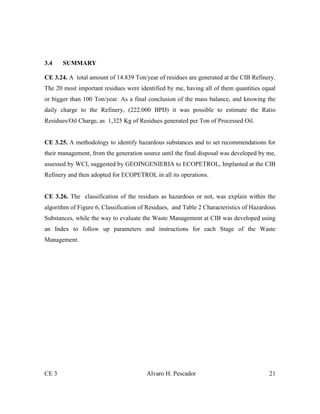 CE 3 Alvaro H. Pescador 21
3.4 SUMMARY
CE 3.24. A total amount of 14.839 Ton/year of residues are generated at the CIB Refinery.
The 20 most important residues were identified by me, having all of them quantities equal
or bigger than 100 Ton/year. As a final conclusion of the mass balance, and knowing the
daily charge to the Refinery, (222.000 BPD) it was possible to estimate the Ratio
Residues/Oil Charge, as 1,325 Kg of Residues generated per Ton of Processed Oil.
CE 3.25. A methodology to identify hazardous substances and to set recommendations for
their management, from the generation source until the final disposal was developed by me,
assessed by WCI, suggested by GEOINGENIERIA to ECOPETROL, Implanted at the CIB
Refinery and then adopted for ECOPETROL in all its operations.
CE 3.26. The classification of the residues as hazardous or not, was explain within the
algorithm of Figure 6, Classification of Residues, and Table 2 Characteristics of Hazardous
Substances, while the way to evaluate the Waste Management at CIB was developed using
an Index to follow up parameters and instructions for each Stage of the Waste
Management.
 