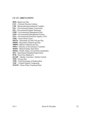 CE 3 Alvaro H. Pescador 22
CE 3.27. ABREVIATIONS
BPD - Barrels per Day
CFC – Chlorine Fluorine Carbons
CIB – Barrancabermeja Industrial Complex
EIA – Environmental Impact Assessment
EIS – Environmental Impact Statement
EMP – Environmental Management Plan
EMS – Environmental Management System
EPA – Environmental Protection Agency, USA
GHG – Green House Gases
KPCD – Thousands of Cubic Feet per Day
KBPD - Thousands of Barrels per Day
MBPD - Million of Barrels per Day
MMA – Ministry of Environment, Colombia
MSDS – Material Safety Data Sheet
HSEQ – Health, Safety, Environment and Quality
ISO – International Standard Organization
PCB – Para Cloro Biphenyl’s
QA/QC – Quality Assurance / Quality Control
TPD - Ton per Day
TPH – Total Percentage of Hydrocarbon
VOC – Volatile Organic Compounds
WWTP – Waste Water Treatment Plant
 