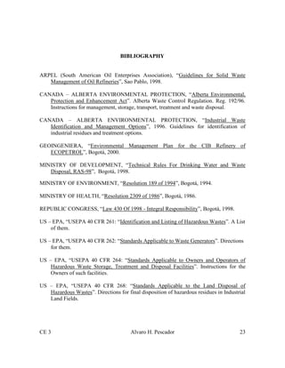 CE 3 Alvaro H. Pescador 23
BIBLIOGRAPHY
ARPEL (South American Oil Enterprises Association), “Guidelines for Solid Waste
Management of Oil Refineries”, Sao Pablo, 1998.
CANADA – ALBERTA ENVIRONMENTAL PROTECTION, “Alberta Environmental,
Protection and Enhancement Act”. Alberta Waste Control Regulation. Reg. 192/96.
Instructions for management, storage, transport, treatment and waste disposal.
CANADA – ALBERTA ENVIRONMENTAL PROTECTION, “Industrial Waste
Identification and Management Options”, 1996. Guidelines for identification of
industrial residues and treatment options.
GEOINGENIERA, “Environmental Management Plan for the CIB Refinery of
ECOPETROL”, Bogotá, 2000.
MINISTRY OF DEVELOPMENT, “Technical Rules For Drinking Water and Waste
Disposal, RAS-98”, Bogotá, 1998.
MINISTRY OF ENVIRONMENT, “Resolution 189 of 1994”, Bogotá, 1994.
MINISTRY OF HEALTH, “Resolution 2309 of 1986”, Bogotá, 1986.
REPUBLIC CONGRESS, “Law 430 Of 1998 - Integral Responsibility”, Bogotá, 1998.
US – EPA, “USEPA 40 CFR 261: “Identification and Listing of Hazardous Wastes”. A List
of them.
US – EPA, “USEPA 40 CFR 262: “Standards Applicable to Waste Generators”. Directions
for them.
US – EPA, “USEPA 40 CFR 264: “Standards Applicable to Owners and Operators of
Hazardous Waste Storage, Treatment and Disposal Facilities”. Instructions for the
Owners of such facilities.
US – EPA, “USEPA 40 CFR 268: “Standards Applicable to the Land Disposal of
Hazardous Wastes”. Directions for final disposition of hazardous residues in Industrial
Land Fields.
 
