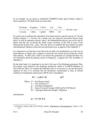 CE 3 Alvaro H. Pescador 28
As an example, we are going to standardize UNIBON´S plant spent Catalyst, which is
known quantity is 755 drums each year and a half:
755 drums 55 gallons 3,785 L 1 m3
1 Ton
------------- x ------------- x ------------ x ---------- x --------- = 105 Ton / year
1,5 years 1 drum 1 gallon 1000 L 1 m3
As can be seen to perform this calculation it has been assume a specific gravity of 1 for the
Catalyst (density = 1 Ton/m3
). In a similar way, by using the conversion factors listed
above, as well as substances density values, the standardization process was run for the 42
plants with the aim of having the whole wastes inventory at the CIB in units of the
International System (Ton / year). This also allows to establish the mass balance by plant
and department, taking as a base line one operational year, as appears in the Appendix 3.
It is important to say that those units that were not able to be standardized, as in the case of
spent batteries or empty cans, it appear in units/year (sic) and do not go inside the overall
mass balance. In other cases, when it was known the generation of a residue but there was
not information about the quantity and/or its frequency, it appears NA: Not Available, in
Appendix 3.
On the other hand, it is important to say that in the case of the Hydrogen generation Plan,
the residues were referred to the Hydrogen production, which is 14 MPCD (Millions of
Feet Cubic per Day). To compute the Hydrogen mass it is necessary to use the ideal gases
equation of state. It is assumed that the production measurement is done at normal
conditions of temperature and pressure (298°K and 1 atmosphere).
PV = m R T / M (1)18
Where: P = Gas Pressure (atm)
V = Gas Volume (m3
)
m = Gas Mass (Kilograms)
R = Gases Universal Constant: 0,082 atm*m3
/(°K*Kmol)
M = Hydrogen Molecular Weight: 2 Kg/Kmol
And therefore:
m = P V M / R T (2)
18
SONNTAG, Richard AND VAN WYLEN, Gordon, “Introduction to Thermodynamics”, Mexico, 1979,
p.73.
 