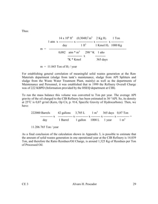 CE 3 Alvaro H. Pescador 29
Thus:
14 x 106
ft3
(0,3048)3
m3
2 Kg H2 1 Ton
1 atm x -------------- x ---------------- x ----------- x ------------
day 1 ft3
1 Kmol H2 1000 Kg
m = ---------------------------------------------------------------------------
0,082 atm * m3
298 º K 1 año
-------------- x ----------
ºK * Kmol 365 days
m = 11.843 Ton of H2 / year
For establishing general correlation of meaningful solid wastes generation at the Raw
Materials department (sludge from tank’s maintenance, sludge from API Splitters and
sludge from the Waste Water Treatment Plant, mainly) as well as the departments of
Maintenance and Personnel, it was established that in 1999 the Refinery Overall Charge
was of 222 KBPD (Information provided by the HSEQ department at CIB).
To run the mass balance this volume was converted to Ton per year. The average API
gravity of the oil charged to the CIB Refinery has been estimated in 30 °API. So, its density
at 25°C is 0,87 gr/ml (Kern, Op Cit, p. 914, Specific Gravity of Hydrocarbons). Then, we
have:
222000 Barrels 42 gallons 3,785 L 1 m3
365 days 0,87 Ton
------------ x -------------- x ------------ x --------- x ---------- x ------------ =
day 1 Barrel 1 gallon 1000 L 1 year 1 m3
11.206.765 Ton / year
As a final conclusion of the calculation shown in Appendix 3, is possible to estimate that
the amount of solid wastes generation in one operational year at the CIB Refinery is 14.839
Ton, and therefore the Ratio Residues/Oil Charge, is around 1,325 Kg of Residues per Ton
of Processed Oil.
 