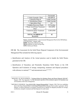 CE 3 Alvaro H. Pescador 5
Ton/month
1 Turbo Expander Plant 100 MPCD
1 Ethylene Plant II 6,840 Ton/day
2 Polyethylene Plants 5,000 Ton/day
1 Specialties Plant 3.0
3 Sulphur Recovery Plants 50 Ton/day
1 Waste Acid Water Treatment
Plant
856 GPM
1 Industrial Water Treatment
Plant
5,500 GPM
TOTAL NUMBER OF
PLANTS
42
Source: GEOINGENIERA, “Environmental Management Plan for the CIB Refinery
of ECOPETROL”, Bogotá, 2000.
KBPD: Thousands of Barrels per Day
MPCD: Millions of Cubic Feet per Day
GPM: Gallons per Minute.
CE 3.8. The Assessment for the Solid Waste Disposal Component of the Environmental
Management Plan included the following aspects:
 Identification and Analysis of the Actual practices used to handle the Solid Wastes
generated at the CIB.
 Identification of Hazardous and Potentially Hazardous Solid Wastes at the CIB
Operation and Evaluation of storage, transporting, treatment and disposal procedures
with reference to national1,2,3,4
and international norms5,6,7,8,9,10
.
1
MINISTRY OF DEVELOPMENT, “Technical Rules For Drinking Water and Waste Disposal, RAS-98”,
Bogotá, 1998. The Appendix F of this document specifies all the technical aspects for hazardous and
non hazardous solid waste management.
2
REPUBLIC CONGRESS, “Law 430 Of 1998 - Integral Responsibility”, Bogotá, 1998. This Law establishes
that in the Waste Disposal there is and Integral Responsibility that goes from residue’s generator till the
disposer. It enforce generator to run physic chemical test to identify an adequate procedure for storage,
recollection, transport, treatment and final disposal of a solid waste.
 