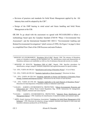 CE 3 Alvaro H. Pescador 6
 Revision of practices and standards for Solid Waste Management applied by the Oil
Industry that could be adopted by the CIB11
.
 Design of the EMP bearing in mind actual and future handling and Solid Waste
Management at the CIB.
CE 3.9. To go ahead with the assessment we agreed with WCI-GOLDER to follow a
methodology based upon the Canadian Standard Z768-94 “Phase I Environmental Site
Assessment”, and the International Standard ISO 14015.1 “Environmental Auditing and
Related Environmental Investigations” (draft version of 1999). On Figure 3 at page 8, there
is a simplified Flow Chart of the CIB Processes and main Products.
3
MINISTRY OF ENVIRONMENT, “Resolution 189 of 1994”, Bogotá, 1994. The entrance of Hazardous
wastes to Colombia is regulated by this legislative act. The identification criteria and characteristics of
Hazardous substances are established, as well as a list of substances that provide toxicity to a residue.
4
MINISTRY OF HEALTH, “Resolution 2309 of 1986”, Bogotá, 1986. Specifies procedures for
identification, storage, transport, treatment, disposition and required documents for special residues.
5
US – EPA, “USEPA 40 CFR 261: “Identification and Listing of Hazardous Wastes”. A List of them.
6
US – EPA, “USEPA 40 CFR 262: “Standards Applicable to Waste Generators”. Directions for them.
7
US – EPA, “USEPA 40 CFR 264: “Standards Applicable to Owners and Operators of Hazardous Waste
Storage, Treatment and Disposal Facilities”. Instructions for the Owners of such facilities.
8
US – EPA, “USEPA 40 CFR 268: “Standards Applicable to the Land Disposal of Hazardous Wastes”.
Directions for final disposition of hazardous residues in Industrial Land Fields.
9
CANADA – ALBERTA ENVIRONMENTAL PROTECTION, “Alberta Environmental, Protection and
Enhancement Act”. Alberta Waste Control Regulation. Reg. 192/96. Instructions for management,
storage, transport, treatment and waste disposal.
10
CANADA – ALBERTA ENVIRONMENTAL PROTECTION, “Industrial Waste Identification and
Management Options”, 1996. Guidelines for identification of industrial residues and treatment options.
11
ARPEL (South American Oil Enterprises Association), “Guidelines for Solid Waste Management of Oil
Refineries”, 1998. Directions for reduction, storage, transport, treatment and disposal of solid waste and
hazardous substances produced by an Oil Refinery.
 