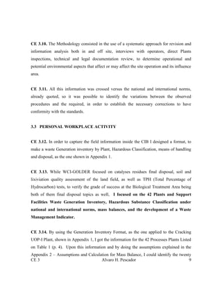 CE 3 Alvaro H. Pescador 9
CE 3.10. The Methodology consisted in the use of a systematic approach for revision and
information analysis both in and off site, interviews with operators, direct Plants
inspections, technical and legal documentation review, to determine operational and
potential environmental aspects that affect or may affect the site operation and its influence
area.
CE 3.11. All this information was crossed versus the national and international norms,
already quoted, so it was possible to identify the variations between the observed
procedures and the required, in order to establish the necessary corrections to have
conformity with the standards.
3.3 PERSONAL WORKPLACE ACTIVITY
CE 3.12. In order to capture the field information inside the CIB I designed a format, to
make a waste Generation inventory by Plant, Hazardous Classification, means of handling
and disposal, as the one shown in Appendix 1.
CE 3.13. While WCI-GOLDER focused on catalyses residues final disposal, soil and
lixiviation quality assessment of the land field, as well as TPH (Total Percentage of
Hydrocarbon) tests, to verify the grade of success at the Biological Treatment Area being
both of them final disposal topics as well, I focused on the 42 Plants and Support
Facilities Waste Generation Inventory, Hazardous Substance Classification under
national and international norms, mass balances, and the development of a Waste
Management Indicator.
CE 3.14. By using the Generation Inventory Format, as the one applied to the Cracking
UOP-I Plant, shown in Appendix 1, I got the information for the 42 Processes Plants Listed
on Table 1 (p. 4). Upon this information and by doing the assumptions explained in the
Appendix 2 – Assumptions and Calculation for Mass Balance, I could identify the twenty
 