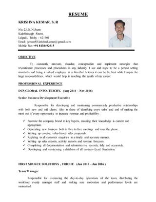 RESUME
KRISHNA KUMAR. S. R
No: 23, K.N.Store
Kalebhasagip Street,
Lalgudi, Trichy - 621601
Email: jeevan88.krishnakumar@gmail.com
Mobile No: +91 8438492915
OBJECTIVE
To constantly innovate, visualize, conceptualize and implement strategies that
revolutionize processes and procedures in any industry. I see and hope to be a person setting
standards and being a valued employee to a firm that believes it can be the best while I aspire for
large responsibilities, which would help in reaching the zenith of my career.
PROFESSIONAL EXPERIENCE
DCS GLOBAL INFO, TRICHY. (Aug 2016 – Nov 2016)
Senior Business Development Executive
Responsible for developing and maintaining commercially productive relationships
with both new and old clients. Also in share of identifying every sales lead and of making the
most out of every opportunity to increase revenue and profitability
 Promote the company brand to key buyers, ensuring their knowledge is current and
appropriate.
 Generating new business both in face to face meetings and over the phone.
 Writing up concise, value-based sales proposals.
 Replying to all customer enquiries in a timely and accurate manner.
 Writing up sales reports, activity reports and revenue forecasts.
 Completing all documentation and administrative records, fully and accurately.
 Developing and maintaining a database of all contacts-Lead Generation.
FIRST SOURCE SOLUTIONS , TRICHY. (Jan 2010 – Jun 2016 )
Team Manager
Responsible for overseeing the day-to-day operations of the team, distributing the
workload evenly amongst staff and making sure motivation and performance levels are
maintained.
 