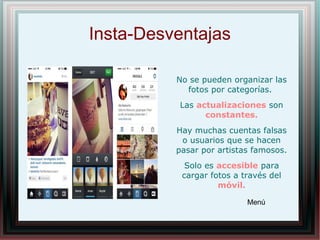Insta-Desventajas
No se pueden organizar las
fotos por categorías.
Las actualizaciones son
constantes.
Hay muchas cuentas falsas
o usuarios que se hacen
pasar por artistas famosos.
Solo es accesible para
cargar fotos a través del
móvil.
Menú
 