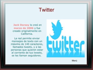 Twitter
Jack Dorsey lo creó en
marzo de 2006 y fue
creado originalmente en
California.
La red permite enviar
mensajes de texto con un
máximo de 140 caracteres,
llamados tweets, y a las
personas que quieren estar
al corriente de tus tweets,
se les llaman seguidores.
Menú
 