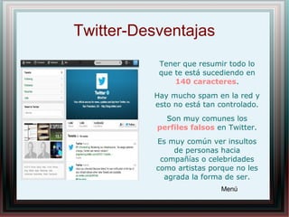 Twitter-Desventajas
Tener que resumir todo lo
que te está sucediendo en
140 caracteres.
Hay mucho spam en la red y
esto no está tan controlado.
Son muy comunes los
perfiles falsos en Twitter.
Es muy común ver insultos
de personas hacia
compañías o celebridades
como artistas porque no les
agrada la forma de ser.
Menú
 