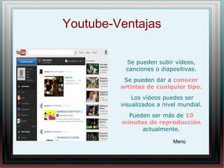 Youtube-Ventajas
Se pueden subir vídeos,
canciones o diapositivas.
Se pueden dar a conocer
artistas de cualquier tipo.
Los vídeos puedes ser
visualizados a nivel mundial.
Pueden ser más de 10
minutos de reproducción
actualmente.
Menú
 