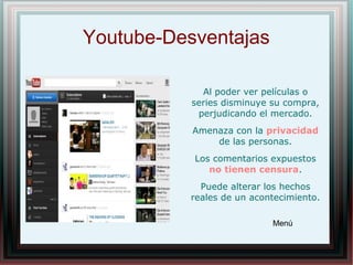 Youtube-Desventajas
Al poder ver películas o
series disminuye su compra,
perjudicando el mercado.
Amenaza con la privacidad
de las personas.
Los comentarios expuestos
no tienen censura.
Puede alterar los hechos
reales de un acontecimiento.
Menú
 