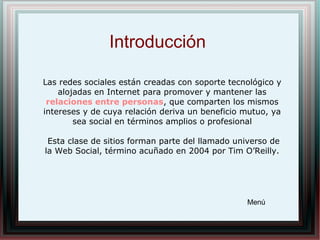 Introducción
Las redes sociales están creadas con soporte tecnológico y
alojadas en Internet para promover y mantener las
relaciones entre personas, que comparten los mismos
intereses y de cuya relación deriva un beneficio mutuo, ya
sea social en términos amplios o profesional
Esta clase de sitios forman parte del llamado universo de
la Web Social, término acuñado en 2004 por Tim O’Reilly.
Menú
 
