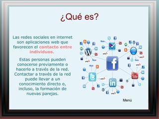 ¿Qué es?
Menú
Las redes sociales en internet
son aplicaciones web que
favorecen el contacto entre
individuos.
Estas personas pueden
conocerse previamente o
hacerlo a través de la red.
Contactar a través de la red
puede llevar a un
conocimiento directo o,
incluso, la formación de
nuevas parejas.
 