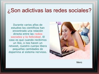 ¿Son adictivas las redes sociales?
Menú
Durante varios años de
estudios los científicos han
encontrado una relación
directa entre las redes
sociales y la felicidad. El
caso es que cuando recibimos
un like, o nos hacen un
retweet, nuestro cuerpo libera
pequeñas cantidades de
dopamina al sistema nervioso.
 
