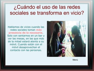 ¿Cuándo el uso de las redes
sociales se transforma en vicio?
Menú
Hablamos de vicios cuando las
redes sociales toman más
presencia de la necesaria.
Solo con sentarnos en un bar y
ver las mesas, en las que más
de la mitad estará atento a su
móvil. Cuando están con el
móvil desaprovechan el
contacto con las personas.
 
