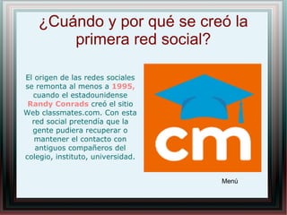 ¿Cuándo y por qué se creó la
primera red social?
El origen de las redes sociales
se remonta al menos a 1995,
cuando el estadounidense
Randy Conrads creó el sitio
Web classmates.com. Con esta
red social pretendía que la
gente pudiera recuperar o
mantener el contacto con
antiguos compañeros del
colegio, instituto, universidad.
Menú
 