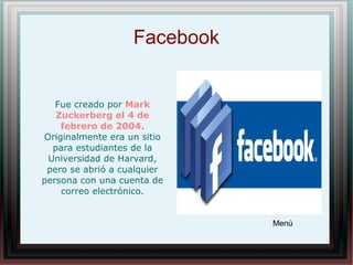 Facebook
Fue creado por Mark
Zuckerberg el 4 de
febrero de 2004.
Originalmente era un sitio
para estudiantes de la
Universidad de Harvard,
pero se abrió a cualquier
persona con una cuenta de
correo electrónico.
Menú
 