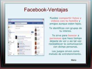 Facebook-Ventajas
Puedes compartir fotos y
videos con tu familia y
amigos aunque esten lejos.
Te identificas con grupos de
tu interes.
Te sirve para buscar a
personas que hace tiempo
dejaste de ver y asi tal vez
reestablecer la comunicacion
con dichas personas.
Los juegos sirven como
metodo de entretenimiento.
Menú
 