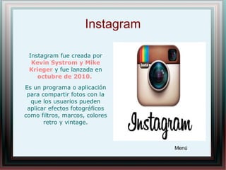 Instagram
Instagram fue creada por
Kevin Systrom y Mike
Krieger y fue lanzada en
octubre de 2010.
Es un programa o aplicación
para compartir fotos con la
que los usuarios pueden
aplicar efectos fotográficos
como filtros, marcos, colores
retro y vintage.
Menú
 