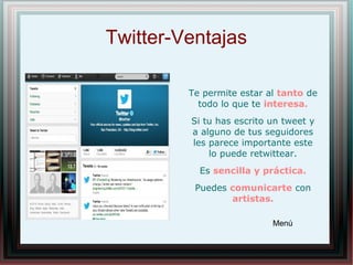 Twitter-Ventajas
Te permite estar al tanto de
todo lo que te interesa.
Si tu has escrito un tweet y
a alguno de tus seguidores
les parece importante este
lo puede retwittear.
Es sencilla y práctica.
Puedes comunicarte con
artistas.
Menú
 