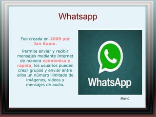 Whatsapp
Fue creada en 2009 por
Jan Koum.
Permite enviar y recibir
mensajes mediante Internet
de manera económica y
rápida, los usuarios pueden
crear grupos y enviar entre
ellos un número ilimitado de
imágenes, videos y
mensajes de audio.
Menú
 