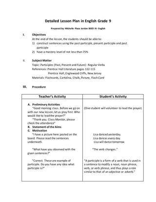 Detailed Lesson Plan in English Grade 9
Prepared by: Michelle Plaza Jordan BSED IV- English
I. Objectives
At the end of the lesson, the students should be able to:
1) construct sentences using the past participle, present participle and past
participle
2) have a mastery level of not less than 75%
II. Subject Matter
Topic: Participles (Past, Present and Future): Regular Verbs
References: Prentice Hall Literature pages 112-115
Prentice Hall, Englewood Cliffs, New Jersey
Materials: Flashcards, Cartolina, Chalk, Picture, Flash Card
III. Procedure
Teacher’s Activity Student’s Activity
A. Preliminary Activities
“Good morning class. Before we go on
with our new lesson, let us pray first. Who
would like to lead the prayer?”
“Thank you. Class Monitor, please
check the attendance”
B. Statement of the Aims
C. Motivation
“I have a picture here posted on the
board. Please read the sentences
underneath.
“What have you observed with the
given sentences?”
“Correct. These are example of
participle. Do you have any idea what
participle is?”
(One student will volunteer to lead the prayer)
Lisa danced yesterday.
Lisa dances every day.
Lisa will dance tomorrow.
“The verb changes.”
“A participle is a form of a verb that is used in
a sentence to modify a noun, noun phrase,
verb, or verb phrase, and thus plays a role
similar to that of an adjective or adverb.”
 