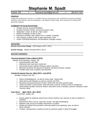 Stephanie M. Spadt
Everett, WA  Stephanie.Spadt@gmail.com  360-913-1357
PROFILE
Healthcare professional trained as a Certified Nursing Assistant as well as Medical Assistant knowledge
providing direct patient care and supporting in all aspects of daily living, with a passion for working with
Dementia Patients.
SUMMARY OF QUALIFICATIONS
 Certified Nursing Assistant(PENDING)
 Excellent Customer Service and Communication skills
 Independent worker as well as a Team player
 Medical Knowledge as well as skills
 Experience providing direct patient care in a variety of settings
 Pays attention to detail as well as good organization skills
 Current CPR/AED/Certification and Bloodborne Pathogen training
EDUCATION
Everett Community College. CNA Program (2013—2015)
Everest College. Medical Assistant (2010—2011)
RELEVANT EXPERIENCE
Nursing Assistant Extern (March 2015)
Bethany of the Northwest, Everett, WA
 Assisted patients with ADLs
 Maintained safe clean work environment
 Demonstrated good judgment following patient care plans
 Monitored emotional and physical of residents reporting necessary changes
 Provided Direct Care to patients with Dementia
Cashier/Customer Service (May 2013—July 2013)
Wal-Mart, Smokey Point, WA
 Money handling(deposits, as well as money drops, receipt slips)
 Skills working with Registers as well as scanners and POS
 Recording processed payments of Cash, Credit Card and other payment types
 Verbal and written communication skills with direct customer contact as well as management
 Demonstrated excellent Customer Service skills when came to resolving customer complaints and/or
customer needs.
Care Giver (April 2012—Oct 2012)
Accent Care, Seattle, Wa
 Monitor patient by observing physical and mental conditions per care plan as well as reported to
supervisor
 Assisted with ADLs such as, meal prep, laundry, and light housekeeping
 Maintains safe, secure and healthy environment for patient
 Written and Verbal Communications skills with patient and supervising nurse as well as
family members
 Provided companionship to patient as well as emotional support in daily life struggles
 