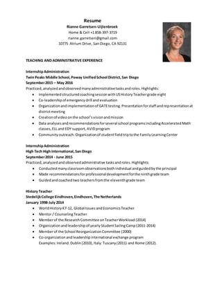 Resume
Rianne Garretsen-Uijlenbroek
Home & Cell +1 858-397-3719
rianne.garretsen@gmail.com
10775 Atrium Drive, San Diego, CA 92131
TEACHING AND ADMINISTRATIVE EXPERIENCE
InternshipAdministration
Twin Peaks Middle School,Poway UnifiedSchool District,San Diego
September2015 – May 2016
Practiced,analyzedandobservedmanyadministrativetasksandroles.Highlights:
 ImplementedstructuredcoachingsessionwithUSHistoryTeachergrade eight
 Co-leadershipof emergencydrill and evaluation
 Organizationandimplementationof GATEtesting.Presentationforstaff andrepresentationat
districtmeeting
 Creationof videoonthe school’svisionandmission
 Data analysesandrecommendationsforseveral school programsincludingAcceleratedMath
classes,ELL and EDY support,AVIDprogram
 Communityoutreach:Organizationof studentfieldtriptothe FamilyLearningCenter
InternshipAdministration
High Tech High International,San Diego
September2014 - June 2015
Practiced,analyzedand observedadministrative tasksandroles.Highlights:
 Conductedmanyclassroomobservationsbothindividual andguidedbythe principal
 Made recommendationsforprofessionaldevelopmentforthe ninthgrade team
 Guidedandcoachedtwo teachersfromthe eleventhgrade team
History Teacher
StedelijkCollege Eindhoven,Eindhoven,The Netherlands
January 1998-July 2014
 WorldHistoryK7-12, Global IssuesandEconomicsTeacher
 Mentor / CounselingTeacher
 Memberof the ResearchCommittee onTeacherWorkload (2014)
 Organization andleadership of yearlyStudentSailingCamp(2011-2014)
 Memberof the School ReorganizationCommittee (2000)
 Co-organization andleadership international exchange program
Examples:Ireland:Dublin(2010), Italy:Tuscany(2011) and Rome (2012).
 