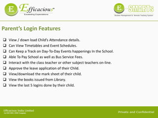 Parent’s Login Features
 View / down load Child’s Attendance details.
 Can View Timetables and Event Schedules.
 Can Keep a Track on Day-To-Day Events happenings In the School.
 Able To Pay School as well as Bus Service Fees.
 Interact with the class teacher or other subject teachers on-line.
 Approve the leave application of their Child.
 View/download the mark sheet of their child.
 View the books issued from Library.
 View the last 5 logins done by their child.
 