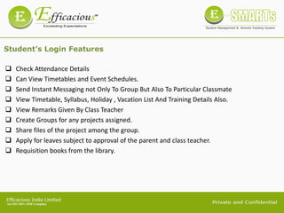 Student’s Login Features
 Check Attendance Details
 Can View Timetables and Event Schedules.
 Send Instant Messaging not Only To Group But Also To Particular Classmate
 View Timetable, Syllabus, Holiday , Vacation List And Training Details Also.
 View Remarks Given By Class Teacher
 Create Groups for any projects assigned.
 Share files of the project among the group.
 Apply for leaves subject to approval of the parent and class teacher.
 Requisition books from the library.
 