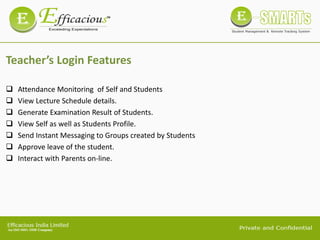 Teacher’s Login Features
 Attendance Monitoring of Self and Students
 View Lecture Schedule details.
 Generate Examination Result of Students.
 View Self as well as Students Profile.
 Send Instant Messaging to Groups created by Students
 Approve leave of the student.
 Interact with Parents on-line.
 