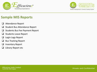 Sample MIS Reports
 Attendance Report
 Student Bus Attendance Report
 Students Bus Fee Payment Report
 Students Leave Report
 Login Logs Report
 Bus Tracking Report
 Inventory Report
 Library Report etc
 