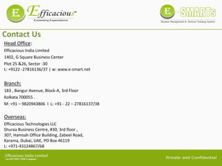 Contact Us
Mumbai Office
Head Office:
Efficacious India Limited
1402, G Square Business Center
Plot 25 &26, Sector -30
L: +9122 -27816136/37 | w: www.e-smart.net
Branch:
183 , Bangur Avenue, Block-A, 3rd Floor
Kolkata 700055 .
M: +91 – 9820943806 l L: +91 - 22 – 27816137/38
Overseas:
Efficacious Technologies LLC
Shuraa Business Centre, #30, 3rd floor ,
307, Hamsah Office Building, Zabeel Road,
Karama, Dubai, UAE, PO Box 46119
L: +971-43124867/68
 