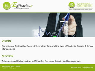 VISION
Commitment for Enabling Secured Technology for enriching lives of Students, Parents & School
Management.
MISSION
To be preferred Global partner in IT Enabled Electronic Security and Management.
 