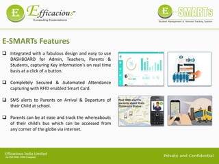 E-SMARTs Features
 Integrated with a fabulous design and easy to use
DASHBOARD for Admin, Teachers, Parents &
Students, capturing Key information's on real time
basis at a click of a button.
 Completely Secured & Automated Attendance
capturing with RFID enabled Smart Card.
 SMS alerts to Parents on Arrival & Departure of
their Child at school.
 Parents can be at ease and track the whereabouts
of their child's bus which can be accessed from
any corner of the globe via internet.
 