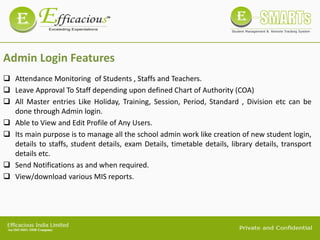 Admin Login Features
 Attendance Monitoring of Students , Staffs and Teachers.
 Leave Approval To Staff depending upon defined Chart of Authority (COA)
 All Master entries Like Holiday, Training, Session, Period, Standard , Division etc can be
done through Admin login.
 Able to View and Edit Profile of Any Users.
 Its main purpose is to manage all the school admin work like creation of new student login,
details to staffs, student details, exam Details, timetable details, library details, transport
details etc.
 Send Notifications as and when required.
 View/download various MIS reports.
 