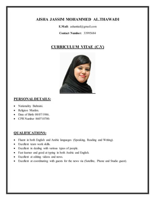 AISHA JASSIM MOHAMMED AL.THAWADI
E.Mail: ashantied@gmail.com
Contact Number: 33995684
CURRICULUM VITAE (C.V)
PERSONALDETAILS:
 Nationality Bahraini.
 Religion Muslim.
 Date of Birth 08/07/1986.
 CPR Number 860710700.
QUALIFICATIONS:
 Fluent in both English and Arabic languages (Speaking, Reading and Writing).
 Excellent team work skills.
 Excellent in dealing with various types of people.
 Fast learner and good at typing in both Arabic and English.
 Excellent at editing videos and news.
 Excellent at coordinating with guests for the news via (Satellite, Phone and Studio guest).
 